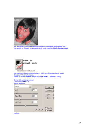 Kok jadi merah?? Tenang aja karena itu hanya untuk menandai bagian seleksi saja...
Nah setelah itu klik pada yang ditunjuk panah untuk masuk ke Edit in Standart Mode




Nah pasti muncul garis putus-putus kan.,,, itulah yang dinamakan daerah seleksi
Cukup mari kita lanjutkan saja...
setelah itu lakukan inverse dengan klik Ctrl + Shift + i (bersama - sama)

Ok mari kita lakukan pewarnaan
Caranya tekan Ctrl + U
Setting seperti ini:




hasilnya:




                                                                                     38
 