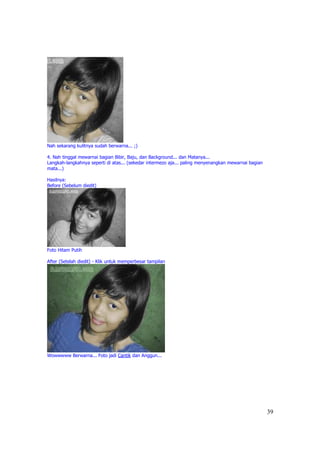 Nah sekarang kulitnya sudah berwarna... ;)

4. Nah tinggal mewarnai bagian Bibir, Baju, dan Background... dan Matanya...
Langkah-langkahnya seperti di atas... (sekedar intermezo aja... paling menyenangkan mewarnai bagian
mata...)

Hasilnya:
Before (Sebelum diedit)




Foto Hitam Putih

After (Setelah diedit) - Klik untuk memperbesar tampilan




Wowwwww Berwarna... Foto jadi Cantik dan Anggun...




                                                                                                      39
 
