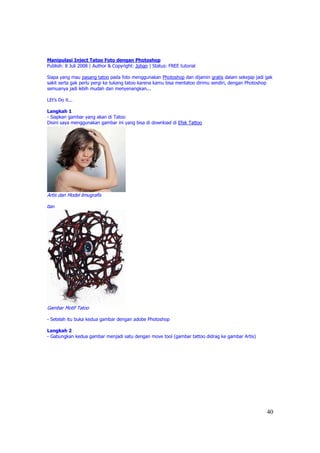 Manipulasi Inject Tatoo Foto dengan Photoshop
Publish: 8 Juli 2008 | Author & Copyright: Johan | Status: FREE tutorial

Siapa yang mau pasang tatoo pada foto menggunakan Photoshop dan dijamin gratis dalam sekejap jadi gak
sakit serta gak perlu pergi ke tukang tatoo karena kamu bisa mentatoo dirimu sendiri, dengan Photoshop
semuanya jadi lebih mudah dan menyenangkan...

LEt's Do it...

Langkah 1
- Siapkan gambar yang akan di Tatoo
Disini saya menggunakan gambar ini yang bisa di download di Efek Tattoo




Artis dan Model ilmugrafis

dan




Gambar Motif Tatoo

- Setelah itu buka kedua gambar dengan adobe Photoshop

Langkah 2
- Gabungkan kedua gambar menjadi satu dengan move tool (gambar tattoo didrag ke gambar Artis)




                                                                                                   40
 