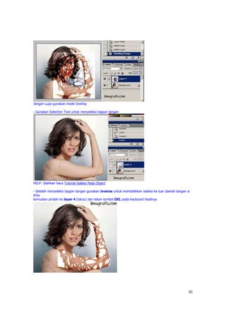 Jangan Lupa gunakan mode Overlay

- Gunakan Selection Tool untuk menyeleksi bagian tangan




HELP: Silahkan baca Tutorial Seleksi Pada Object

- Setelah menyeleksi bagian tangan gunakan inverse untuk membalikkan seleksi ke luar daerah tangan si
Artis
kemudian pindah ke layer 4 (tatoo) dan tekan tombol DEL pada keyboard Hasilnya




                                                                                                    41
 