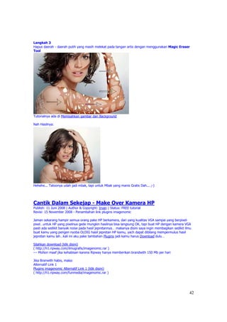 Langkah 3
Hapus daerah - daerah putih yang masih melekat pada tangan artis dengan menggunakan Magic Eraser
Tool




Tutorialnya ada di Memisahkan gambar dari Background

Nah Hasilnya:




Hehehe... Tatoonya udah jadi mbak, tapi untuk Mbak yang manis Gratis Dah... ;-)




Cantik Dalam Sekejap - Make Over Kamera HP
Publish: 11 Juni 2008 | Author & Copyright: Irvan | Status: FREE tutorial
Revisi: 15 November 2008 - Penambahan link plugins imagenomic

Jaman sekarang hampir semua orang pake HP berkamera, dari yang kualitas VGA sampai yang berpixel-
pixel…untuk HP yang pixelnya gede mungkin hasilnya bisa langsung OK, tapi buat HP dengan kamera VGA
pasti ada sedikit banyak noise pada hasil jepretannya… makanya disini saya ingin membagikan sedikit ilmu
buat kamu yang pengen nyoba OLDIG hasil jepretan HP kamu, yach dapat dibilang mempermulus hasil
jepretan kamu lah…kali ini aku pake tambahan Plugins jadi kamu harus Download dulu…

Silahkan download (klik disini)
( http://h1.ripway.com/ilmugrafis/imagenomic.rar )
--- Mohon maaf jika kehabisan karena Ripway hanya memberikan brandwith 150 Mb per hari

Jika Branwith habis, maka:
Alternatif Link 1
Plugins imagenomic Alternatif Link 1 (klik disini)
( http://h1.ripway.com/funmedia/imagenomic.rar )




                                                                                                      42
 