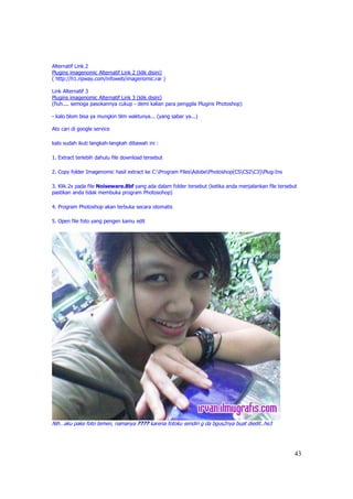 Alternatif Link 2
Plugins imagenomic Alternatif Link 2 (klik disini)
( http://h1.ripway.com/infoweb/imagenomic.rar )

Link Alternatif 3
Plugins imagenomic Alternatif Link 3 (klik disini)
(fiuh.... semoga pasokannya cukup - demi kalian para penggila Plugins Photoshop)

- kalo blom bisa ya mungkin blm waktunya... (yang sabar ya...)

Ato cari di google service

kalo sudah ikuti langkah-langkah dibawah ini :

1. Extract terlebih dahulu file download tersebut

2. Copy folder Imagenomic hasil extract ke C:Program FilesAdobePhotoshop(CSCS2C3)Plug-Ins

3. Klik 2x pada file Noiseware.8bf yang ada dalam folder tersebut (ketika anda menjalankan file tersebut
pastikan anda tidak membuka program Photosohop)

4. Program Photoshop akan terbuka secara otomatis

5. Open file foto yang pengen kamu edit




Nih…aku pake foto temen, namanya ???? karena fotoku sendiri g da bgus2nya buat diedit..he3




                                                                                                       43
 