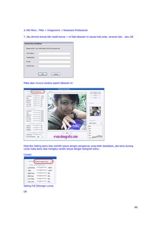 6. Klik Menu : Filter > Imagenomic > Noiseware Professional

7. Jika diminta license klik install license > isi field dibawah ini sesuka hati anda…terserah dah… baru OK




Maka akan muncul window seperti dibawah ini:




Pada Box Setting kamu bisa memilih sesuai dengan pengaturan yang telah disediakan, jika kamu kurang
cocok maka kamu bisa mengatur sendiri sesuai dengan keinginan kamu…

Contoh:




Setting Full (Stronger Luma)

OK




                                                                                                              44
 