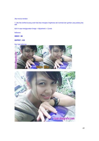 Jika muncul window

7. Jika foto terlihat kurang cerah kita bisa mengatur brightness dan kontrast dari gambar yang sedang kita
edit

Kali ini saya menggunakan Image > Adjustment > Curves

Referensi

INPUT : 90

OUTPUT : 125

Dan hasil akhirnya……………………




                                                                                                        45
 