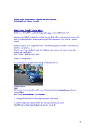 Penulis sangat mengharapkan komentar dari para pembaca…
Terima Kasih dan Selamat Mencoba




Efek Foto Dual Colors Max
Publish: 25 Mei 2008 | Author & Copyright: Johan | Status: FREE tutorial

Efek Foto Artistik kali ini adalah membuat Edit Foto dual colors max yaitu foto hitam putih
yang di mix dengan foto berwarna sehingga terjadi perpaduan yang artistik, caranya
mudah...

Sebagai langkah awal Siapkan Cemilan... Buat teman ngedesain supaya tetep kenyang
dan bisa konsentrasi... :)
Jangan Lupa juga mainkan Lagu2 favorit kamu agar suasana hati juga nyaman dan
tenang saat mendesain...
Yup Cukup... Baik langsung saja...

Langkah - Langkahnya:

1. Download dulu gambar Mobil Balap Sport di bawah ini




download gambar
Tips!!
Kamu bisa mencari gambar mobil yang lain dengan bantuan Google Services... dengan
memasukkan
kata kunci: Automotive Cars atau Race Cars

2. Buka gambar hasil dowload dengan program photoshop

3. Ubah Foreground menjadi hitam dan Background menjadi putih
lalu klik Edit in Quick Mask Mode (pada gambar panah 2)




                                                                                          46
 