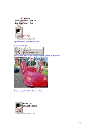Agar masuk ke menu Quick Mask

4. Pilih Brush Tool




Lalu Warnai Area Mobil menjadi seperti gambar di bawah ini




5. Sekarang ubah Edit in Standart Mode




                                                             47
 