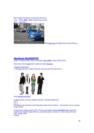 Dan tinggal Finishing Touch (penyelesaian)
Yup... Tekan Shift + Ctrl + U (bersama-sama)
Dan.... Hasilnya....




                                                   Wah Mobil Keren Di Balik Hitam Putih Dunia...




Membuat SILHOUETTE
Publish: 16 Agustus 2008 | Author & Copyright: gael_radcliffe | Status: FREE tutorial

Salam kenal, dalam Tutorial Kali ini adalah membuat Silhouette.

LANGKAH-LANGKAHNYA:
1. Pilih Foto yang akan di jadikan silhouette. Saya akan pilih foto yang satu ini :




Untuk Download Klik Disini

2. Seleksi gambar yang akan dijadikan silhouette. (Pisahkan Background)


Cara Seleksi pada photoshop sudah diterangkan dalam tutorial terdahulu... Jika kesulitan mencari, gunakan
Google Service...

3. Buat file baru dengan ukuran 1024 x 768 pxl, lalu pindahkan dengan move tool bagian yang telah
terseleksi tadi. Setelah berada defile baru, set blending option untuk layer 1, Color overlay pilih warna
hitam, opacity 100%.
Hasilnya:



                                                                                                            48
 