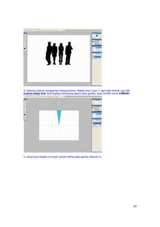 4. Sekarang saatnya menggambar backgroundnya. Matikan dulu ‘Layer 1’ agar tidak terlihat. Lalu pilih
Custom shape tool. Buat segitiga memanjang seperti pada gambar. Saya memilih warna #38befd .




5. Ulangi terus langkah ke empat sampai terlihat pada gambar dibawah ini.




                                                                                                       49
 