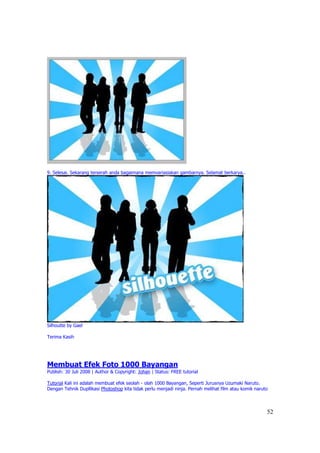9. Selesai. Sekarang terserah anda bagaimana memvariasiakan gambarnya. Selamat berkarya..




Silhoutte by Gael

Terima Kasih




Membuat Efek Foto 1000 Bayangan
Publish: 30 Juli 2008 | Author & Copyright: Johan | Status: FREE tutorial

Tutorial Kali ini adalah membuat efek seolah - olah 1000 Bayangan, Seperti Jurusnya Uzumaki Naruto.
Dengan Tehnik Dupllikasi Photoshop kita tidak perlu menjadi ninja. Pernah melihat film atau komik naruto



                                                                                                       52
 