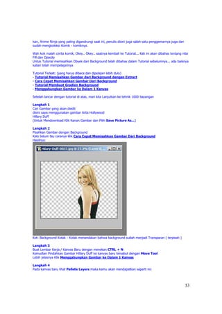 kan, Anime Ninja yang paling digandrungi saat ini, penulis disini juga salah satu penggemarnya juga dan
sudah mengkoleksi Komik - komiknya.

Wah kok malah cerita komik, Okey.. Okey.. saatnya kembali ke Tutorial... Kali ini akan dibahas tentang nilai
Fill dan Opacity
Untuk Tutorial memisahkan Obyek dari Background telah dibahas dalam Tutorial sebelumnya... ada baiknya
kalian telah mempelajarinya

Tutorial Terkait: (yang harus dibaca dan dipelajari lebih dulu)
- Tutorial Memisahkan Gambar dari Background dengan Extract
- Cara Cepat Memisahkan Gambar Dari Background
- Tutorial Membuat Gradien Background
- Menggabungkan Gambar ke Dalam 1 Kanvas

Setelah lancar dengan tutorial di atas, mari kita Lanjutkan ke tehnik 1000 bayangan

Langkah 1
Cari Gambar yang akan diedit
disini saya menggunakan gambar Artis Hollywood
Hillary Duff
(Untuk Mendownload Klik Kanan Gambar dan Pilih Save Picture As...)

Langkah 2
Pisahkan Gambar dengan Background
Kalo belum tau caranya klik Cara Cepat Memisahkan Gambar Dari Background
Hasilnya:




Ket: Background Kotak - Kotak menandakan bahwa background sudah menjadi Transparan ( terpisah )

Langkah 3
Buat Lembar Kerja / Kanvas Baru dengan menekan CTRL + N
Kemudian Pindahkan Gambar Hillary Duff ke kanvas baru tersebut dengan Move Tool
Lebih jelasnya Klik Menggabungkan Gambar ke Dalam 1 Kanvas

Langkah 4
Pada kanvas baru lihat Pallete Layers maka kamu akan mendapatkan seperti ini:




                                                                                                          53
 
