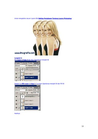 Untuk mengetahui aturan Layers Klik Sekilas Penjelasan Tentang Layers Photoshop




Langkah 6
Klik Layer 1 Copy 2 dan Atur Opacitynya menjadi 50




Setelah itu Klik Layer 1 Copy 1 Turunkan Opacitynya menjadi 50 dan Fill 50




Hasilnya:




                                                                                  55
 