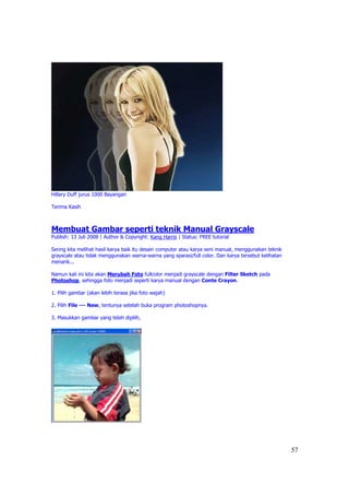 Hillary Duff jurus 1000 Bayangan

Terima Kasih



Membuat Gambar seperti teknik Manual Grayscale
Publish: 13 Juli 2008 | Author & Copyright: Kang Harris | Status: FREE tutorial

Sering kita melihat hasil karya baik itu desain computer atau karya seni manual, menggunakan teknik
grayscale atau tidak menggunakan warna-warna yang sparasi/full color. Dan karya tersebut kelihatan
menarik...

Namun kali ini kita akan Merubah Foto fullcolor menjadi grayscale dengan Filter Sketch pada
Photoshop, sehingga foto menjadi seperti karya manual dengan Conte Crayon.

1. Pilih gambar (akan lebih terasa jika foto wajah)

2. Pilih File --- New, tentunya setelah buka program photoshopnya.

3. Masukkan gambar yang telah dipilih,




                                                                                                      57
 
