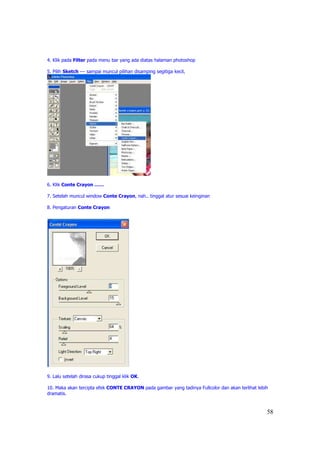 4. Klik pada Filter pada menu bar yang ada diatas halaman photoshop

5. Pilih Sketch --- sampai muncul pilihan disamping segitiga kecil,




6. Klik Conte Crayon ……

7. Setelah muncul window Conte Crayon, nah.. tinggal atur sesuai keinginan

8. Pengaturan Conte Crayon




9. Lalu setelah dirasa cukup tinggal klik OK.

10. Maka akan tercipta efek CONTE CRAYON pada gambar yang tadinya Fullcolor dan akan terlihat lebih
dramatis.


                                                                                                  58
 