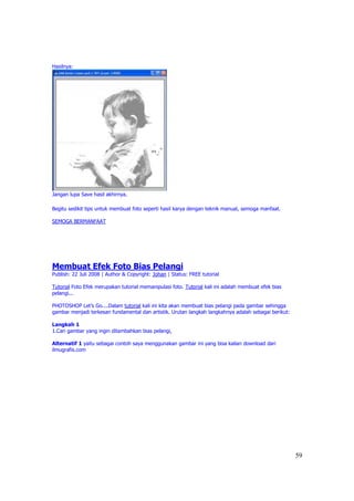 Hasilnya:




Jangan lupa Save hasil akhirnya.

Begitu sedikit tips untuk membuat foto seperti hasil karya dengan teknik manual, semoga manfaat.

SEMOGA BERMANFAAT




Membuat Efek Foto Bias Pelangi
Publish: 22 Juli 2008 | Author & Copyright: Johan | Status: FREE tutorial

Tutorial Foto Efek merupakan tutorial memanipulasi foto. Tutorial kali ini adalah membuat efek bias
pelangi...

PHOTOSHOP Let’s Go....Dalam tutorial kali ini kita akan membuat bias pelangi pada gambar sehingga
gambar menjadi terkesan fundamental dan artistik. Urutan langkah langkahnya adalah sebagai berikut:

Langkah 1
1.Cari gambar yang ingin ditambahkan bias pelangi,

Alternatif 1 yaitu sebagai contoh saya menggunakan gambar ini yang bisa kalian download dari
ilmugrafis.com




                                                                                                      59
 