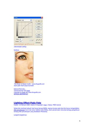 rekomendasi setting

Hasilnya:




The Power of Desain Grafis - www.ilmugrafis.com
Kulit Lebih Putih tanpa kosmetik

Selamat Mencoba...
Tutorial Kiriman dari Irvan
Copyright by Irvan dan www.ilmugrafis.com
SEMOGA BERMANFAAT




Lighting Effect Pada Foto
Publish: 18 Februari 2008 | Author & Copyright: Irvan | Status: FREE tutorial

Setiap kita membuat sebuah hasil karya berupa FOTO, rasanya kurang asyik jika kita hanya mengandalkan
efek pencahayaan murni dari sinar matahari atau lampu, disini penulis akan mencoba berbagi pengetahuan
tentang efek pencahayaan yang disediakan Photoshop.

Langkah-langkahnya:



                                                                                                     6
 