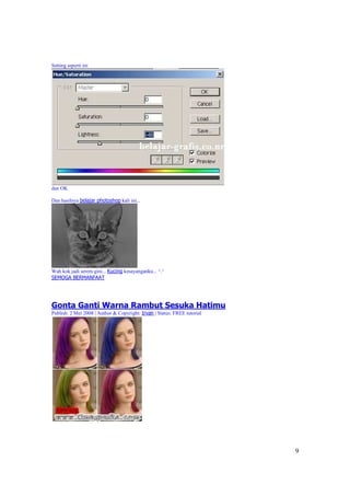 Setting seperti ini




dan OK

Dan hasilnya belajar photoshop kali ini...




Wah kok jadi serem gini... Kucing kesayanganku... ^.^
SEMOGA BERMANFAAT




Gonta Ganti Warna Rambut Sesuka Hatimu
Publish: 2 Mei 2008 | Author & Copyright: Irvan | Status: FREE tutorial




                                                                          9
 