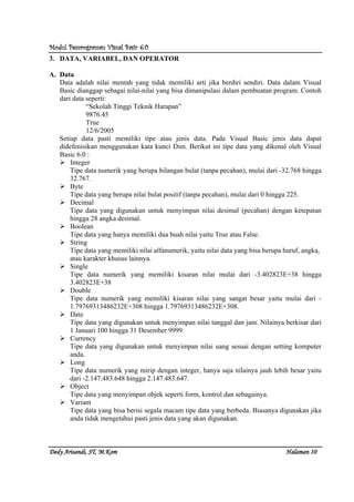 Modul Pemrograman Visual Basic 6.0Modul Pemrograman Visual Basic 6.0Modul Pemrograman Visual Basic 6.0Modul Pemrograman Visual Basic 6.0
Dedy Arisandi, ST, MDedy Arisandi, ST, MDedy Arisandi, ST, MDedy Arisandi, ST, M....KomKomKomKom HalHalHalHalamanamanamanaman 10101010
3. DATA, VARIABEL, DAN OPERATOR
A. Data
Data adalah nilai mentah yang tidak memiliki arti jika berdiri sendiri. Data dalam Visual
Basic dianggap sebagai nilai-nilai yang bisa dimanipulasi dalam pembuatan program. Contoh
dari data seperti:
“Sekolah Tinggi Teknik Harapan”
9876.45
True
12/6/2005
Setiap data pasti memiliki tipe atau jenis data. Pada Visual Basic jenis data dapat
didefenisikan menggunakan kata kunci Dim. Berikut ini tipe data yang dikenal oleh Visual
Basic 6.0 :
Integer
Tipe data numerik yang berupa bilangan bulat (tanpa pecahan), mulai dari -32.768 hingga
32.767.
Byte
Tipe data yang berupa nilai bulat positif (tanpa pecahan), mulai dari 0 hingga 225.
Decimal
Tipe data yang digunakan untuk menyimpan nilai desimal (pecahan) dengan ketepatan
hingga 28 angka desimal.
Boolean
Tipe data yang hanya memiliki dua buah nilai yaitu True atau False.
String
Tipe data yang memiliki nilai alfanumerik, yaitu nilai data yang bisa berupa huruf, angka,
atau karakter khusus lainnya.
Single
Tipe data numerik yang memiliki kisaran nilai mulai dari -3.402823E+38 hingga
3.402823E+38
Double
Tipe data numerik yang memiliki kisaran nilai yang sangat besar yaitu mulai dari -
1.79769313486232E+308 hingga 1.79769313486232E+308.
Date
Tipe data yang digunakan untuk menyimpan nilai tanggal dan jam. Nilainya berkisar dari
1 Januari 100 hingga 31 Desember 9999.
Currency
Tipe data yang digunakan untuk menyimpan nilai uang sesuai dengan setting komputer
anda.
Long
Tipe data numerik yang mirip dengan integer, hanya saja nilainya jauh lebih besar yaitu
dari -2.147.483.648 hingga 2.147.483.647.
Object
Tipe data yang menyimpan objek seperti form, kontrol dan sebagainya.
Variant
Tipe data yang bisa berisi segala macam tipe data yang berbeda. Biasanya digunakan jika
anda tidak mengetahui pasti jenis data yang akan digunakan.
 