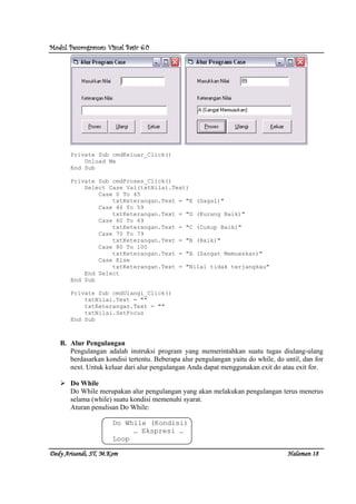 Modul Pemrograman Visual Basic 6.0Modul Pemrograman Visual Basic 6.0Modul Pemrograman Visual Basic 6.0Modul Pemrograman Visual Basic 6.0
Dedy Arisandi, ST, MDedy Arisandi, ST, MDedy Arisandi, ST, MDedy Arisandi, ST, M....KomKomKomKom HalHalHalHalamanamanamanaman 18181818
Private Sub cmdKeluar_Click()
Unload Me
End Sub
Private Sub cmdProses_Click()
Select Case Val(txtNilai.Text)
Case 0 To 45
txtKeterangan.Text = "E (Gagal)"
Case 46 To 59
txtKeterangan.Text = "D (Kurang Baik)"
Case 60 To 69
txtKeterangan.Text = "C (Cukup Baik)"
Case 70 To 79
txtKeterangan.Text = "B (Baik)"
Case 80 To 100
txtKeterangan.Text = "A (Sangat Memuaskan)"
Case Else
txtKeterangan.Text = "Nilai tidak terjangkau"
End Select
End Sub
Private Sub cmdUlangi_Click()
txtNilai.Text = ""
txtKeterangan.Text = ""
txtNilai.SetFocus
End Sub
B. Alur Pengulangan
Pengulangan adalah instruksi program yang memerintahkan suatu tugas diulang-ulang
berdasarkan kondisi tertentu. Beberapa alur pengulangan yaitu do while, do until, dan for
next. Untuk keluar dari alur pengulangan Anda dapat menggunakan exit do atau exit for.
Do While
Do While merupakan alur pengulangan yang akan melakukan pengulangan terus menerus
selama (while) suatu kondisi memenuhi syarat.
Aturan penulisan Do While:
Do While (Kondisi)
… Ekspresi …
Loop
 