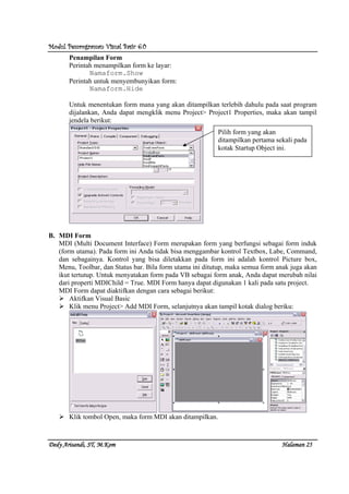 Modul Pemrograman Visual Basic 6.0Modul Pemrograman Visual Basic 6.0Modul Pemrograman Visual Basic 6.0Modul Pemrograman Visual Basic 6.0
Dedy Arisandi, ST, MDedy Arisandi, ST, MDedy Arisandi, ST, MDedy Arisandi, ST, M....KomKomKomKom HalHalHalHalamanamanamanaman 25252525
Penampilan Form
Perintah menampilkan form ke layar:
Namaform.Show
Perintah untuk menyembunyikan form:
Namaform.Hide
Untuk menentukan form mana yang akan ditampilkan terlebih dahulu pada saat program
dijalankan, Anda dapat mengklik menu Project> Project1 Properties, maka akan tampil
jendela berikut:
B. MDI Form
MDI (Multi Document Interface) Form merupakan form yang berfungsi sebagai form induk
(form utama). Pada form ini Anda tidak bisa menggambar kontrol Textbox, Labe, Command,
dan sebagainya. Kontrol yang bisa diletakkan pada form ini adalah kontrol Picture box,
Menu, Toolbar, dan Status bar. Bila form utama ini ditutup, maka semua form anak juga akan
ikut tertutup. Untuk menyatakan form pada VB sebagai form anak, Anda dapat merubah nilai
dari properti MDIChild = True. MDI Form hanya dapat digunakan 1 kali pada satu project.
MDI Form dapat diaktifkan dengan cara sebagai berikut:
Aktifkan Visual Basic
Klik menu Project> Add MDI Form, selanjutnya akan tampil kotak dialog beriku:
Klik tombol Open, maka form MDI akan ditampilkan.
Pilih form yang akan
ditampilkan pertama sekali pada
kotak Startup Object ini.
 