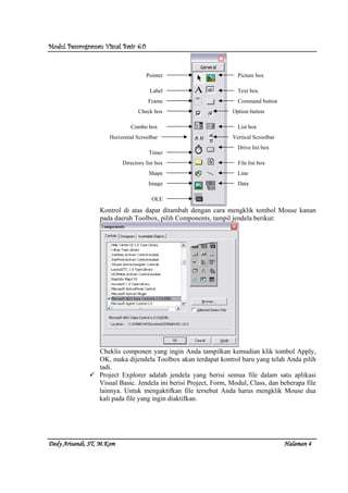 Modul Pemrograman Visual Basic 6.0Modul Pemrograman Visual Basic 6.0Modul Pemrograman Visual Basic 6.0Modul Pemrograman Visual Basic 6.0
Dedy Arisandi, ST, MDedy Arisandi, ST, MDedy Arisandi, ST, MDedy Arisandi, ST, M....KomKomKomKom HalHalHalHalamanamanamanaman 4444
Kontrol di atas dapat ditambah dengan cara mengklik tombol Mouse kanan
pada daerah Toolbox, pilih Components, tampil jendela berikut:
Cheklis componen yang ingin Anda tampilkan kemudian klik tombol Apply,
OK, maka dijendela Toolbox akan terdapat kontrol baru yang telah Anda pilih
tadi.
Project Explorer adalah jendela yang berisi semua file dalam satu aplikasi
Visual Basic. Jendela ini berisi Project, Form, Modul, Class, dan beberapa file
lainnya. Untuk mengaktifkan file tersebut Anda harus mengklik Mouse dua
kali pada file yang ingin diaktifkan.
Pointer
Label
Frame
Check box
Combo box
Horizontal Scroolbar
Timer
Directory list box
Shape
Image
Picture box
Text box
Command button
Option button
List box
Vertical Scroolbar
Drive list box
File list box
Line
Data
OLE
 