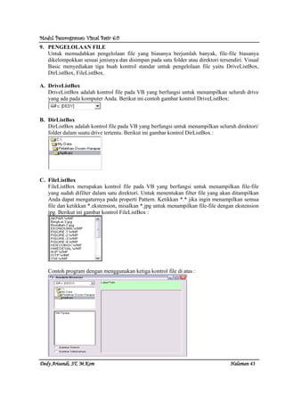Modul Pemrograman Visual Basic 6.0Modul Pemrograman Visual Basic 6.0Modul Pemrograman Visual Basic 6.0Modul Pemrograman Visual Basic 6.0
Dedy Arisandi, ST, MDedy Arisandi, ST, MDedy Arisandi, ST, MDedy Arisandi, ST, M....KomKomKomKom HalHalHalHalamanamanamanaman 43434343
9. PENGELOLAAN FILE
Untuk memudahkan pengelolaan file yang biasanya berjumlah banyak, file-file biasanya
dikelompokkan sesuai jenisnya dan disimpan pada satu folder atau direktori tersendiri. Visual
Basic menyediakan tiga buah kontrol standar untuk pengelolaan file yaitu DriveListBox,
DirListBox, FileListBox.
A. DriveListBox
DriveListBox adalah kontrol file pada VB yang berfungsi untuk menampilkan seluruh drive
yang ada pada komputer Anda. Berikut ini contoh gambar kontrol DriveListBox:
B. DirListBox
DirListBox adalah kontrol file pada VB yang berfungsi untuk menampilkan seluruh direktori/
folder dalam suatu drive tertentu. Berikut ini gambar kontrol DirListBox :
C. FileListBox
FileListBox merupakan kontrol file pada VB yang berfungsi untuk menampilkan file-file
yang sudah difilter dalam satu direktori. Untuk menentukan filter file yang akan ditampilkan
Anda dapat mengaturnya pada properti Pattern. Ketikkan *.* jika ingin menampilkan semua
file dan ketikkan *.ekstension, misalkan *.jpg untuk menampilkan file-file dengan ekstension
jpg. Berikut ini gambar kontrol FileListBox :
Contoh program dengan menggunakan ketiga kontrol file di atas :
 