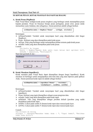 Modul Pemrograman Visual Basic 6.0Modul Pemrograman Visual Basic 6.0Modul Pemrograman Visual Basic 6.0Modul Pemrograman Visual Basic 6.0
Dedy Arisandi, ST, MDedy Arisandi, ST, MDedy Arisandi, ST, MDedy Arisandi, ST, M....KomKomKomKom HalHalHalHalamanamanamanaman 45454545
10. KOTAK PESAN, KOTAK MASUKAN DAN KOTAK DIALOG
A. Kotak Pesan (MsgBox())
Pada Visual Basic terdapat kotak pesan (msgbox) yang berfungsi untuk menampilkan pesan
kepada pemakai. Pesan ini biasanya berupa pesan peringatan, pesan error, pesan untuk
memastikan suatu tindakan, dan sebagainya. Aturan penulisan adalah sebagai berikut:
intNamaVariabel = MsgBox(“Pesan” , intType, strJudul)
Keterangan:
intNamaVariabel: Variabel untuk menyimpan hasil yang dikembalikan oleh fungsi
MsgBox().
Pesan : Kalimat yang akan ditampilkan pada kotak pesan.
intType: Nilai yang berfungsi untuk menampilkan pilihan tertentu pada kotak pesan.
strJudul: Judul yang akan ditampilkan pada kotak pesan.
Contoh :
Dim Konfir As Integer
Konfir = MsgBox("Apakan Anda yakin ingin keluar dari aplikasi ini",
vbYesNo + vbQuestion, "Konfirmasi")
Hasil dari perintah di atas :
B. Kotak Masukan (InputBox())
Kotak masukan pada Visual Basic dapat ditampilkan dengan fungsi InputBox(). Kotak
masukan ini berfungsi untuk menginputkan nilai-nilai data yang akan diproses pada aplikasi
Anda. Aturan penulisan kotak input ini adalah sebagai berikut :
strNamaVariabel = InputBox(“Pesan” , “strJudul”,
“strDefault”, intXPos, intYPs)
Keterangan:
strNamaVariabel: Variabel untuk menyimpan hasil yang dikembalikan oleh fungsi
InputBox().
Pesan: Kalimat yang ingin ditampilkan sebagai acuan pengisian data.
srtJudul: Judul yang akan ditampilkan pada kotak input.
strDefault: Teks yang ditampilkan sebagai jawaban default (jawaban yang sudah
disediakan) pada kotak input.
intXPos: Lokasi pada sumbu X dimana kotak input akan muncul pada layar.
intYPos: Lokasi pada sumbu Y dimana kotak input akan muncul pada layar.
Contoh :
Dim strInput As String
strInput = InputBox("Masukkan Hobbi Anda : ", "Input Hobbi", "Ketikkan
hobbi Anda disini")
 