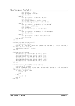 Modul Pemrograman Visual Basic 6.0Modul Pemrograman Visual Basic 6.0Modul Pemrograman Visual Basic 6.0Modul Pemrograman Visual Basic 6.0
Dedy Arisandi, ST, MDedy Arisandi, ST, MDedy Arisandi, ST, MDedy Arisandi, ST, M....KomKomKomKom HalHalHalHalamanamanamanaman 47474747
cdb1.Filter = "*.txt"
cdb1.FileName = "*.txt"
cdb1.ShowSave
Case 2
cdb1.DialogTitle = "Memilih Warna"
cdb1.ShowColor
lblKalimat.ForeColor = cdb1.Color
cboKotakDialog.ForeColor = cdb1.Color
Case 3
cdb1.DialogTitle = "Membuka Dialog Font"
cdb1.Flags = cdlCFBoth
cdb1.ShowFont
lblKalimat.FontSize = cdb1.FontSize
Case 4
cdb1.DialogTitle = "Membuka Dialog Printer"
cdb1.ShowPrinter
Case 5
cdb1.DialogTitle = "Anda Butuh Bantuan"
cdb1.ShowHelp
End Select
End Sub
Private Sub cmdKalimat_Click()
Dim Kalimat As String
Kalimat = InputBox("Masukkan Sembarang Kalimat", "Input Kalimat",
"Ketikkan Kalimat disini")
lblKalimat.Caption = Kalimat
End Sub
Private Sub Form_Load()
cboKotakDialog.AddItem "Kotak Dialog Open"
cboKotakDialog.AddItem "Kotak Dialog Save"
cboKotakDialog.AddItem "Kotak Dialog Color"
cboKotakDialog.AddItem "Kotak Dialog Font"
cboKotakDialog.AddItem "Kotak Dialog Print"
cboKotakDialog.AddItem "Kotak Dialog Help"
End Sub
Private Sub Form_Unload(Cancel As Integer)
Dim Konfir As Integer
Konfir = MsgBox("Anda yakin ingin keluar dari aplikasi ini", vbYesNo +
vbQuestion, "Konfirmasi")
If Konfir = vbYes Then
Cancel = 0
End
Else
Cancel = 1
End If
End Sub
 