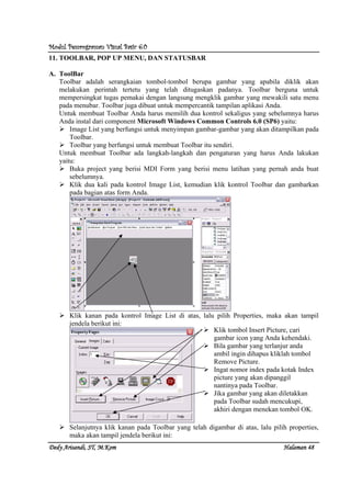Modul Pemrograman Visual Basic 6.0Modul Pemrograman Visual Basic 6.0Modul Pemrograman Visual Basic 6.0Modul Pemrograman Visual Basic 6.0
Dedy Arisandi, ST, MDedy Arisandi, ST, MDedy Arisandi, ST, MDedy Arisandi, ST, M....KomKomKomKom HalHalHalHalamanamanamanaman 48484848
11. TOOLBAR, POP UP MENU, DAN STATUSBAR
A. ToolBar
Toolbar adalah serangkaian tombol-tombol berupa gambar yang apabila diklik akan
melakukan perintah tertetu yang telah ditugaskan padanya. Toolbar berguna untuk
mempersingkat tugas pemakai dengan langsung mengklik gambar yang mewakili satu menu
pada menubar. Toolbar juga dibuat untuk mempercantik tampilan aplikasi Anda.
Untuk membuat Toolbar Anda harus memilih dua kontrol sekaligus yang sebelumnya harus
Anda instal dari component Microsoft Windows Common Controls 6.0 (SP6) yaitu:
Image List yang berfungsi untuk menyimpan gambar-gambar yang akan ditampilkan pada
Toolbar.
Toolbar yang berfungsi untuk membuat Toolbar itu sendiri.
Untuk membuat Toolbar ada langkah-langkah dan pengaturan yang harus Anda lakukan
yaitu:
Buka project yang berisi MDI Form yang berisi menu latihan yang pernah anda buat
sebelumnya.
Klik dua kali pada kontrol Image List, kemudian klik kontrol Toolbar dan gambarkan
pada bagian atas form Anda.
Klik kanan pada kontrol Image List di atas, lalu pilih Properties, maka akan tampil
jendela berikut ini:
Selanjutnya klik kanan pada Toolbar yang telah digambar di atas, lalu pilih properties,
maka akan tampil jendela berikut ini:
Klik tombol Insert Picture, cari
gambar icon yang Anda kehendaki.
Bila gambar yang terlanjur anda
ambil ingin dihapus kliklah tombol
Remove Picture.
Ingat nomor index pada kotak Index
picture yang akan dipanggil
nantinya pada Toolbar.
Jika gambar yang akan diletakkan
pada Toolbar sudah mencukupi,
akhiri dengan menekan tombol OK.
 