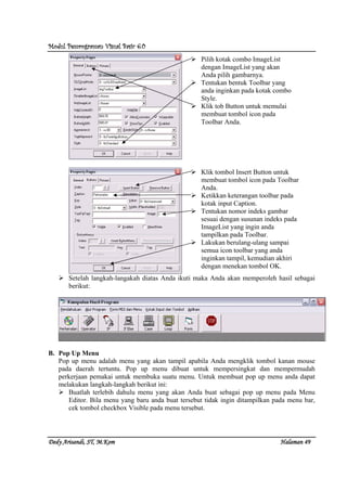 Modul Pemrograman Visual Basic 6.0Modul Pemrograman Visual Basic 6.0Modul Pemrograman Visual Basic 6.0Modul Pemrograman Visual Basic 6.0
Dedy Arisandi, ST, MDedy Arisandi, ST, MDedy Arisandi, ST, MDedy Arisandi, ST, M....KomKomKomKom HalHalHalHalamanamanamanaman 49494949
Setelah langkah-langakah diatas Anda ikuti maka Anda akan memperoleh hasil sebagai
berikut:
B. Pop Up Menu
Pop up menu adalah menu yang akan tampil apabila Anda mengklik tombol kanan mouse
pada daerah tertuntu. Pop up menu dibuat untuk mempersingkat dan mempermudah
perkerjaan pemakai untuk membuka suatu menu. Untuk membuat pop up menu anda dapat
melakukan langkah-langkah berikut ini:
Buatlah terlebih dahulu menu yang akan Anda buat sebagai pop up menu pada Menu
Editor. Bila menu yang baru anda buat tersebut tidak ingin ditampilkan pada menu bar,
cek tombol checkbox Visible pada menu tersebut.
Pilih kotak combo ImageList
dengan ImageList yang akan
Anda pilih gambarnya.
Tentukan bentuk Toolbar yang
anda inginkan pada kotak combo
Style.
Klik tob Button untuk memulai
membuat tombol icon pada
Toolbar Anda.
Klik tombol Insert Button untuk
membuat tombol icon pada Toolbar
Anda.
Ketikkan keterangan toolbar pada
kotak input Caption.
Tentukan nomor indeks gambar
sesuai dengan susunan indeks pada
ImageList yang ingin anda
tampilkan pada Toolbar.
Lakukan berulang-ulang sampai
semua icon toolbar yang anda
inginkan tampil, kemudian akhiri
dengan menekan tombol OK.
 