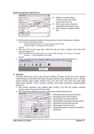 Modul Pemrograman Visual Basic 6.0Modul Pemrograman Visual Basic 6.0Modul Pemrograman Visual Basic 6.0Modul Pemrograman Visual Basic 6.0
Dedy Arisandi, ST, MDedy Arisandi, ST, MDedy Arisandi, ST, MDedy Arisandi, ST, M....KomKomKomKom HalHalHalHalamanamanamanaman 50505050
Ketik metode yang akan lakukan oleh pop up menu tersebut sebelumnya, misalkan:
Private Sub mnuTampiltoolbar_Click()
mnuTampilToolbar.Checked = Not mnuTampilToolbar.Checked
Toolbar1.Visible = mnuTampilToolbar.Checked
End Sub
Klik dua kali kontrol yang akan Anda beri pop up menu, misalnya form lalu ketik
program berikut ini:
Private Sub MDIForm_MouseDown(Button As Integer, Shift As Integer, X As Single, Y As Single)
If Button = 2 Then PopupMenu mnuToolbar
End Sub
Hasil yang diperoleh dari langkah-langkah di atas dapat Anda lihat berikut ini:
C. Statusbar
Statusbar adalah baris status yang biasanya terdapat di bagian bawah layar suatu aplikasi
yang berfungsi memberikan keterangan mengenai aplikasi yang dijalankan saat ini. Sebagai
contoh pemakai dapat melihat tombol Caps Lock, atau Num Lock aktif atau tidak dapat
dilihat pada statusbar. Untuk membuat statusbar Anda dapat melakukan langkah-langkah
berikut ini:
Klik kontrol Statusbar yang terdapat pada Toolbox, lalu klik dan gambar statusbar
tersebut tepat di bagian bawah form induk.
Klik kanan pada statusbar, properties, maka akan tampil jendela berikut:
Matikan cek pada pilihan
Visible ini agar menu tidak
tampil pada menu bar.
Ketik menu-menu yang akan
ditampilkan pada pop up menu.
Akhiri dengan mengklik tombol
OK.
Menambah panel baru pada statusbar.
Menghapus panel pada statusbar.
Menampilkan teks pada statusbar.
Menampilkan keterangan tips pada panel.
Menentukan bentuk perataan teks.
Menentukan bentuk isi panel.
Mengambil gambar yang akan diletakkan
pada panel.
 