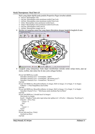 Modul Pemrograman Visual Basic 6.0Modul Pemrograman Visual Basic 6.0Modul Pemrograman Visual Basic 6.0Modul Pemrograman Visual Basic 6.0
Dedy Arisandi, ST, MDedy Arisandi, ST, MDedy Arisandi, ST, MDedy Arisandi, ST, M....KomKomKomKom HalHalHalHalamanamanamanaman 51515151
Style yang dapat dipilih pada jendela Properties Pages tersebut adalah:
0 – sbrText: Menampilkan Teks
1 – sbrCaps: Menampilkan status penekanan tombol Caps Lock.
2 – sbrNum: Menampilkan status penekanan tombol Num Lock.
3 – sbrIns: Menampilkan status penekanan tombol Insert.
4 – sbrScrl: Menampilkan status penekanan tombol Scroll Lock.
5 – sbrTime: Menampilkan waktu saat ini.
6 – sbrDate: Manampilkan tanggal saat ini.
Berikut ini tampilan status bar yang dapat dikerjakan dengan langkah-langkah di atas:
Langkah yang selanjutnya Anda dapat memberikan metoda untuk setiap menu, pop up
menu, toolbar, dan status bar di atas yaitu sebagai berikut:
Private Sub MDIForm_Load()
StatusBar1.Panels(2).Text = Format(Date, "dddd")
StatusBar1.Panels(3).Text = Format(Date, "dd mmmm yyyy")
StatusBar1.Panels(4).Text = Format(Now, "hh:mm:ss")
End Sub
Private Sub MDIForm_MouseDown(Button As Integer, Shift As Integer, X As Single, Y As Single)
If Button = 2 Then PopupMenu mnuToolbar
End Sub
Private Sub MDIForm_MouseMove(Button As Integer, Shift As Integer, X As Single, Y As Single)
StatusBar1.Panels(7).Text = "Klik Kanan untuk membuka Pop Up Menu"
End Sub
Private Sub MDIForm_Unload(Cancel As Integer)
Dim Konfir As Integer
Konfir = MsgBox("Anda yakin ingin keluar dari aplikasi ini", vbYesNo + vbQuestion, "Konfirmasi")
If Konfir = vbYes Then
Cancel = 0
End
Else
Cancel = 1
End If
End Sub
Private Sub mnuCase_Click()
frmAlurCase.Show
End Sub
 