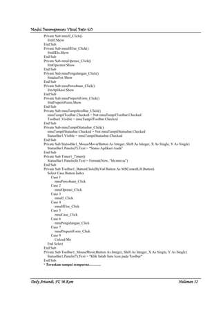 Modul Pemrograman Visual Basic 6.0Modul Pemrograman Visual Basic 6.0Modul Pemrograman Visual Basic 6.0Modul Pemrograman Visual Basic 6.0
Dedy Arisandi, ST, MDedy Arisandi, ST, MDedy Arisandi, ST, MDedy Arisandi, ST, M....KomKomKomKom HalHalHalHalamanamanamanaman 52525252
Private Sub mnuIf_Click()
frmIf.Show
End Sub
Private Sub mnuIfElse_Click()
frmIfEls.Show
End Sub
Private Sub mnuOperasi_Click()
frmOperator.Show
End Sub
Private Sub mnuPengulangan_Click()
frmalurFor.Show
End Sub
Private Sub mnuPercobaan_Click()
frmAplikasi.Show
End Sub
Private Sub mnuPropertiForm_Click()
frmPropertiForm.Show
End Sub
Private Sub mnuTampiltoolbar_Click()
mnuTampilToolbar.Checked = Not mnuTampilToolbar.Checked
Toolbar1.Visible = mnuTampilToolbar.Checked
End Sub
Private Sub mnuTampilStatusbar_Click()
mnuTampilStatusbar.Checked = Not mnuTampilStatusbar.Checked
StatusBar1.Visible = mnuTampilStatusbar.Checked
End Sub
Private Sub StatusBar1_MouseMove(Button As Integer, Shift As Integer, X As Single, Y As Single)
StatusBar1.Panels(7).Text = "Status Aplikasi Anda"
End Sub
Private Sub Timer1_Timer()
StatusBar1.Panels(4).Text = Format(Now, "hh:mm:ss")
End Sub
Private Sub Toolbar1_ButtonClick(ByVal Button As MSComctlLib.Button)
Select Case Button.Index
Case 1
mnuPercobaan_Click
Case 2
mnuOperasi_Click
Case 3
mnuIf_Click
Case 4
mnuIfElse_Click
Case 5
mnuCase_Click
Case 6
mnuPengulangan_Click
Case 7
mnuPropertiForm_Click
Case 9
Unload Me
End Select
End Sub
Private Sub Toolbar1_MouseMove(Button As Integer, Shift As Integer, X As Single, Y As Single)
StatusBar1.Panels(7).Text = "Klik Salah Satu Icon pada Toolbar"
End Sub
‘ Teruskan sampai sempurna……….
 