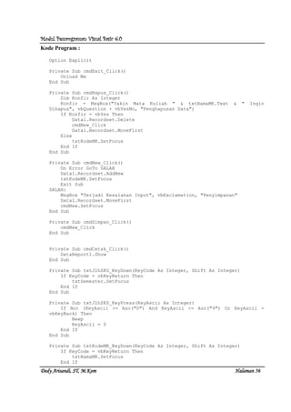 Modul Pemrograman Visual Basic 6.0Modul Pemrograman Visual Basic 6.0Modul Pemrograman Visual Basic 6.0Modul Pemrograman Visual Basic 6.0
Dedy Arisandi, ST, MDedy Arisandi, ST, MDedy Arisandi, ST, MDedy Arisandi, ST, M....KomKomKomKom HalHalHalHalamanamanamanaman 56565656
Kode Program :
Option Explicit
Private Sub cmdExit_Click()
Unload Me
End Sub
Private Sub cmdHapus_Click()
Dim Konfir As Integer
Konfir = MsgBox("Yakin Mata Kuliah " & txtNamaMK.Text & " Ingin
Dihapus", vbQuestion + vbYesNo, "Penghapusan Data")
If Konfir = vbYes Then
Data1.Recordset.Delete
cmdNew_Click
Data1.Recordset.MoveFirst
Else
txtKodeMK.SetFocus
End If
End Sub
Private Sub cmdNew_Click()
On Error GoTo SALAH
Data1.Recordset.AddNew
txtKodeMK.SetFocus
Exit Sub
SALAH:
MsgBox "Terjadi Kesalahan Input", vbExclamation, "Penyimpanan"
Data1.Recordset.MoveFirst
cmdNew.SetFocus
End Sub
Private Sub cmdSimpan_Click()
cmdNew_Click
End Sub
Private Sub cmdCetak_Click()
DataReport1.Show
End Sub
Private Sub txtJlhSKS_KeyDown(KeyCode As Integer, Shift As Integer)
If KeyCode = vbKeyReturn Then
txtSemester.SetFocus
End If
End Sub
Private Sub txtJlhSKS_KeyPress(KeyAscii As Integer)
If Not (KeyAscii >= Asc("0") And KeyAscii <= Asc("9") Or KeyAscii =
vbKeyBack) Then
Beep
KeyAscii = 0
End If
End Sub
Private Sub txtKodeMK_KeyDown(KeyCode As Integer, Shift As Integer)
If KeyCode = vbKeyReturn Then
txtNamaMK.SetFocus
End If
 