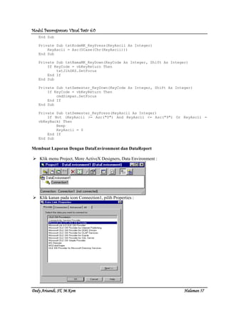 Modul Pemrograman Visual Basic 6.0Modul Pemrograman Visual Basic 6.0Modul Pemrograman Visual Basic 6.0Modul Pemrograman Visual Basic 6.0
Dedy Arisandi, ST, MDedy Arisandi, ST, MDedy Arisandi, ST, MDedy Arisandi, ST, M....KomKomKomKom HalHalHalHalamanamanamanaman 57575757
End Sub
Private Sub txtKodeMK_KeyPress(KeyAscii As Integer)
KeyAscii = Asc(UCase(Chr(KeyAscii)))
End Sub
Private Sub txtNamaMK_KeyDown(KeyCode As Integer, Shift As Integer)
If KeyCode = vbKeyReturn Then
txtJlhSKS.SetFocus
End If
End Sub
Private Sub txtSemester_KeyDown(KeyCode As Integer, Shift As Integer)
If KeyCode = vbKeyReturn Then
cmdSimpan.SetFocus
End If
End Sub
Private Sub txtSemester_KeyPress(KeyAscii As Integer)
If Not (KeyAscii >= Asc("0") And KeyAscii <= Asc("9") Or KeyAscii =
vbKeyBack) Then
Beep
KeyAscii = 0
End If
End Sub
Membuat Laporan Dengan DataEnvironment dan DataReport
Klik menu Project, More ActiveX Designers, Data Environment :
Klik kanan pada icon Connection1, pilih Properties :
 