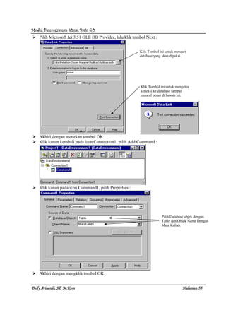 Modul Pemrograman Visual Basic 6.0Modul Pemrograman Visual Basic 6.0Modul Pemrograman Visual Basic 6.0Modul Pemrograman Visual Basic 6.0
Dedy Arisandi, ST, MDedy Arisandi, ST, MDedy Arisandi, ST, MDedy Arisandi, ST, M....KomKomKomKom HalHalHalHalamanamanamanaman 58585858
Pilih Microsoft Jet 3.51 OLE DB Provider, lalu klik tombol Next :
Akhiri dengan menekan tombol OK.
Klik kanan kembali pada icon Connection1, pilih Add Command :
Klik kanan pada icon Command1, pilih Properties :
Akhiri dengan mengklik tombol OK.
Klik Tombol ini untuk mencari
database yang akan dipakai.
Klik Tombol ini untuk mengetes
koneksi ke database sampai
muncul pesan di bawah ini.
Pilih Database objek dengan
Table dan Objek Name Dengan
Mata Kuliah
 
