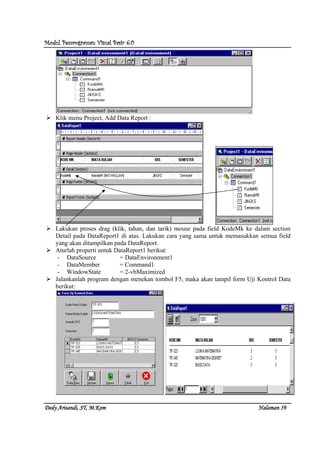 Modul Pemrograman Visual Basic 6.0Modul Pemrograman Visual Basic 6.0Modul Pemrograman Visual Basic 6.0Modul Pemrograman Visual Basic 6.0
Dedy Arisandi, ST, MDedy Arisandi, ST, MDedy Arisandi, ST, MDedy Arisandi, ST, M....KomKomKomKom HalHalHalHalamanamanamanaman 59595959
Klik menu Project, Add Data Report :
Lakukan proses drag (klik, tahan, dan tarik) mouse pada field KodeMk ke dalam section
Detail pada DataReport1 di atas. Lakukan cara yang sama untuk memasukkan semua field
yang akan ditampilkan pada DataReport.
Aturlah properti untuk DataReport1 berikut:
- DataSource = DataEnvironment1
- DataMember = Command1
- WindowState = 2-vbMaximized
Jalankanlah program dengan menekan tombol F5, maka akan tampil form Uji Kontrol Data
berikut:
 