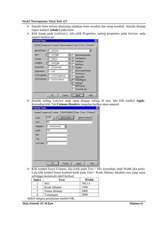 Modul Pemrograman Visual Basic 6.0Modul Pemrograman Visual Basic 6.0Modul Pemrograman Visual Basic 6.0Modul Pemrograman Visual Basic 6.0
Dedy Arisandi, ST, MDedy Arisandi, ST, MDedy Arisandi, ST, MDedy Arisandi, ST, M....KomKomKomKom HalHalHalHalamanamanamanaman 61616161
Setelah form selesai dirancang jalankan form tersebut dan tutup kembali. Setelah ditutup
hapus kontrol Adodc1 pada form.
Klik kanan pada ListView1, lalu pilih Properties, setting properties pada listview anda
seperti berikut ini:
Setelah setting Listview anda sama dengan setting di atas, lalu klik tombol Apply.
Kemudian klik Tab Column Headers, tampilan berikut akan muncul:
Klik tombol Insert Column, lalu ketik pada Text = NO. kemudian ubah Width jika perlu.
Lalu klik tombol Insert kembali ketik pada Text = Kode Jabatan, lakukan cara yang sama
sehingga memenuhi tabel berikut:
Index Text Width
1 NO. 700.15
2 Kode Jabatan 1500
3 Nama Jabatan 3000
4 Tunjangan 2000
Akhiri dengan penekanan tombol OK.
 