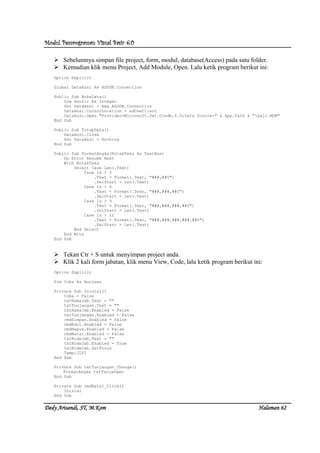 Modul Pemrograman Visual Basic 6.0Modul Pemrograman Visual Basic 6.0Modul Pemrograman Visual Basic 6.0Modul Pemrograman Visual Basic 6.0
Dedy Arisandi, ST, MDedy Arisandi, ST, MDedy Arisandi, ST, MDedy Arisandi, ST, M....KomKomKomKom HalHalHalHalamanamanamanaman 62626262
Sebelumnya simpan file project, form, modul, database(Access) pada satu folder.
Kemudian klik menu Project, Add Module, Open. Lalu ketik program berikut ini:
Option Explicit
Global DataAnsi As ADODB.Connection
Public Sub BukaData()
Dim konfir As Integer
Set DataAnsi = New ADODB.Connection
DataAnsi.CursorLocation = adUseClient
DataAnsi.Open "Provider=Microsoft.Jet.Oledb.4.0;Data Source=" & App.Path & "Gaji.MDB"
End Sub
Public Sub TutupData()
DataAnsi.Close
Set DataAnsi = Nothing
End Sub
Public Sub FormatAngka(KotakTeks As TextBox)
On Error Resume Next
With KotakTeks
Select Case Len(.Text)
Case Is > 3
.Text = Format(.Text, "###,##0")
.SelStart = Len(.Text)
Case Is > 6
.Text = Format(.Text, "###,###,##0")
.SelStart = Len(.Text)
Case Is > 9
.Text = Format(.Text, "###,###,###,##0")
.SelStart = Len(.Text)
Case Is > 12
.Text = Format(.Text, "###,###,###,###,##0")
.SelStart = Len(.Text)
End Select
End With
End Sub
Tekan Ctr + S untuk menyimpan project anda.
Klik 2 kali form jabatan, klik menu View, Code, lalu ketik program berikut ini:
Option Explicit
Dim Coba As Boolean
Private Sub Inisial()
Coba = False
txtNamaJab.Text = ""
txtTunjangan.Text = ""
txtNamaJab.Enabled = False
txtTunjangan.Enabled = False
cmdSimpan.Enabled = False
cmdEdit.Enabled = False
cmdHapus.Enabled = False
cmdBatal.Enabled = False
txtKodeJab.Text = ""
txtKodeJab.Enabled = True
txtKodeJab.SetFocus
TampilLV1
End Sub
Private Sub txtTunjangan_Change()
FormatAngka txtTunjangan
End Sub
Private Sub cmdBatal_Click()
Inisial
End Sub
 
