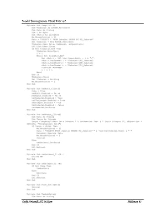Modul Pemrograman Visual Basic 6.0Modul Pemrograman Visual Basic 6.0Modul Pemrograman Visual Basic 6.0Modul Pemrograman Visual Basic 6.0
Dedy Arisandi, ST, MDedy Arisandi, ST, MDedy Arisandi, ST, MDedy Arisandi, ST, M....KomKomKomKom HalHalHalHalamanamanamanaman 63636363
Private Sub TampilLV1()
Dim TJabatan As ADODB.Recordset
Dim Kata As String
Dim i As Byte
Dim vButir As ListItem
Me.MousePointer = 11
Kata = "SELECT * FROM Jabatan ORDER BY KD_Jabatan"
Set TJabatan = New ADODB.Recordset
TJabatan.Open Kata, DataAnsi, adOpenStatic
LV1.ListItems.Clear
If Not TJabatan.EOF Then
TJabatan.MoveFirst
i = 1
While Not TJabatan.EOF
Set vButir = LV1.ListItems.Add(, , i & ".")
vButir.SubItems(1) = TJabatan![KD_Jabatan]
vButir.SubItems(2) = TJabatan![NM_Jabatan]
vButir.SubItems(3) = TJabatan![TJ_Jabatan]
TJabatan.MoveNext
i = i + 1
Wend
End If
TJabatan.Close
Set TJabatan = Nothing
Me.MousePointer = 1
End Sub
Private Sub CmdEdit_Click()
Coba = True
cmdEdit.Enabled = False
cmdHapus.Enabled = False
txtNamaJab.Enabled = True
txtTunjangan.Enabled = True
cmdSimpan.Enabled = True
txtKodeJab.Enabled = False
txtNamaJab.SetFocus
End Sub
Private Sub cmdHapus_Click()
Dim Kata As String
Dim Tanya As Integer
Tanya = MsgBox("Yakin Data Jabatan " & txtNamaJab.Text & " Ingin Dihapus ?", vbQuestion +
vbYesNo, "Penghapusan Data")
If Tanya = vbYes Then
Me.MousePointer = 11
Kata = "DELETE FROM Jabatan WHERE KD_Jabatan='" & Trim(txtKodeJab.Text) & "'"
DataAnsi.Execute Kata
Me.MousePointer = 1
Inisial
Else
cmdSelesai.SetFocus
End If
LV1.Refresh
End Sub
Private Sub cmdSelesai_Click()
Unload Me
End Sub
Private Sub cmdSimpan_Click()
If Not Coba Then
TambahData
Else
EditData
End If
LV1.Refresh
End Sub
Private Sub Form_Activate()
Inisial
End Sub
Private Sub TambahData()
Dim Kata As String
 