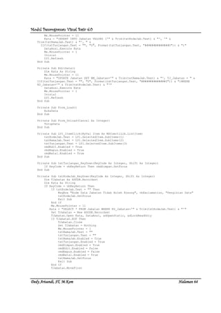 Modul Pemrograman Visual Basic 6.0Modul Pemrograman Visual Basic 6.0Modul Pemrograman Visual Basic 6.0Modul Pemrograman Visual Basic 6.0
Dedy Arisandi, ST, MDedy Arisandi, ST, MDedy Arisandi, ST, MDedy Arisandi, ST, M....KomKomKomKom HalHalHalHalamanamanamanaman 64646464
Me.MousePointer = 11
Kata = "INSERT INTO Jabatan VALUES ('" & Trim(txtKodeJab.Text) & "', '" &
Trim(txtNamaJab.Text) & "', " & _
IIf(txtTunjangan.Text = "", "0", Format(txtTunjangan.Text, "##############0")) & ")"
DataAnsi.Execute Kata
Me.MousePointer = 1
Inisial
LV1.Refresh
End Sub
Private Sub EditData()
Dim Kata As String
Me.MousePointer = 11
Kata = "UPDATE Jabatan SET NM_Jabatan='" & Trim(txtNamaJab.Text) & "', TJ_Jabatan = " &
IIf(txtTunjangan.Text = "", "0", Format(txtTunjangan.Text, "##############0")) & ")WHERE
KD_Jabatan='" & Trim(txtKodeJab.Text) & "'"
DataAnsi.Execute Kata
Me.MousePointer = 1
Inisial
LV1.Refresh
End Sub
Private Sub Form_Load()
BukaData
End Sub
Private Sub Form_Unload(Cancel As Integer)
TutupData
End Sub
Private Sub LV1_ItemClick(ByVal Item As MSComctlLib.ListItem)
txtKodeJab.Text = LV1.SelectedItem.SubItems(1)
txtNamaJab.Text = LV1.SelectedItem.SubItems(2)
txtTunjangan.Text = LV1.SelectedItem.SubItems(3)
cmdEdit.Enabled = True
cmdHapus.Enabled = True
cmdBatal.Enabled = True
End Sub
Private Sub txtTunjangan_KeyDown(KeyCode As Integer, Shift As Integer)
If KeyCode = vbKeyReturn Then cmdSimpan.SetFocus
End Sub
Private Sub txtKodeJab_KeyDown(KeyCode As Integer, Shift As Integer)
Dim TJabatan As ADODB.Recordset
Dim Kata As String
If KeyCode = vbKeyReturn Then
If txtKodeJab.Text = "" Then
MsgBox "Kode Data Jabatan Tidak Boleh Kosong", vbExclamation, "Pengisian Data"
txtKodeJab.SetFocus
Exit Sub
End If
Me.MousePointer = 11
Kata = "SELECT * FROM Jabatan WHERE KD_Jabatan='" & Trim(txtKodeJab.Text) & "'"
Set TJabatan = New ADODB.Recordset
TJabatan.Open Kata, DataAnsi, adOpenStatic, adLockReadOnly
If TJabatan.EOF Then
TJabatan.Close
Set TJabatan = Nothing
Me.MousePointer = 1
txtNamaJab.Text = ""
txtTunjangan.Text = ""
txtNamaJab.Enabled = True
txtTunjangan.Enabled = True
cmdSimpan.Enabled = True
cmdEdit.Enabled = False
cmdHapus.Enabled = False
cmdBatal.Enabled = True
txtNamaJab.SetFocus
Exit Sub
End If
TJabatan.MoveFirst
 