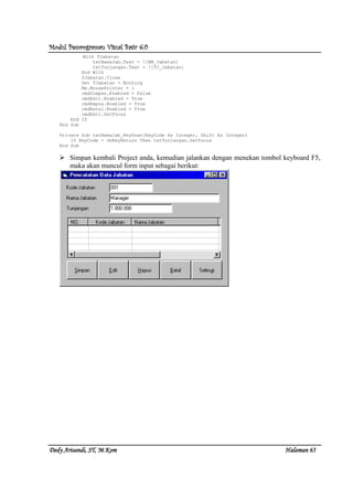 Modul Pemrograman Visual Basic 6.0Modul Pemrograman Visual Basic 6.0Modul Pemrograman Visual Basic 6.0Modul Pemrograman Visual Basic 6.0
Dedy Arisandi, ST, MDedy Arisandi, ST, MDedy Arisandi, ST, MDedy Arisandi, ST, M....KomKomKomKom HalHalHalHalamanamanamanaman 65656565
With TJabatan
txtNamaJab.Text = ![NM_Jabatan]
txtTunjangan.Text = ![TJ_Jabatan]
End With
TJabatan.Close
Set TJabatan = Nothing
Me.MousePointer = 1
cmdSimpan.Enabled = False
cmdEdit.Enabled = True
cmdHapus.Enabled = True
cmdBatal.Enabled = True
cmdEdit.SetFocus
End If
End Sub
Private Sub txtNamaJab_KeyDown(KeyCode As Integer, Shift As Integer)
If KeyCode = vbKeyReturn Then txtTunjangan.SetFocus
End Sub
Simpan kembali Project anda, kemudian jalankan dengan menekan tombol keyboard F5,
maka akan muncul form input sebagai berikut:
 