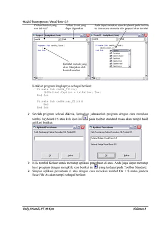 Modul Pemrograman Visual Basic 6.0Modul Pemrograman Visual Basic 6.0Modul Pemrograman Visual Basic 6.0Modul Pemrograman Visual Basic 6.0
Dedy Arisandi, ST, MDedy Arisandi, ST, MDedy Arisandi, ST, MDedy Arisandi, ST, M....KomKomKomKom HalHalHalHalamanamanamanaman 8888
Ketiklah program lengkapnya sebagai berikut:
Private Sub cmdOk_Click()
lblKalimat.Caption = txtKalimat.Text
End Sub
Private Sub cmdKeluar_Click()
End
End Sub
Setelah program selesai diketik, kemudian jalankanlah program dengan cara menekan
tombol keyboard F5 atau klik icon ini pada toolbar standard maka akan tampil hasil
aplikasi berikut:
Klik tombol Keluar untuk menutup aplikasi percobaan di atas. Anda juga dapat menutup
hasil program dengan mengklik icon berikut ini yang terdapat pada Toolbar Standard.
Simpan aplikasi percobaan di atas dengan cara menekan tombol Ctr + S maka jendela
Save File As akan tampil sebagai berikut:
Pilihan Kontrol yang
saat ini aktif
Pilihan Event yang
dapat digunakan
Ketiklah metode yang
akan dikerjakan oleh
kontrol tersebut
Anda dapat menekan space keyboard pada fasilitas
ini dan secara otomatis nilai properti akan tercatat.
 