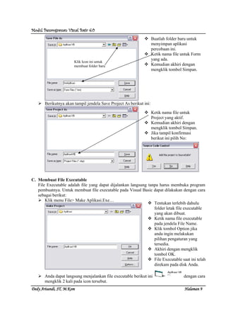 Modul Pemrograman Visual Basic 6.0Modul Pemrograman Visual Basic 6.0Modul Pemrograman Visual Basic 6.0Modul Pemrograman Visual Basic 6.0
Dedy Arisandi, ST, MDedy Arisandi, ST, MDedy Arisandi, ST, MDedy Arisandi, ST, M....KomKomKomKom HalHalHalHalamanamanamanaman 9999
Berikutnya akan tampil jendela Save Project As berikut ini:
C. Membuat File Executable
File Executable adalah file yang dapat dijalankan langsung tanpa harus membuka program
pembuatnya. Untuk membuat file executable pada Visual Basic dapat dilakukan dengan cara
sebagai berikut:
Klik menu File> Make Aplikasi.Exe…
Anda dapat langsung menjalankan file executable berikut ini dengan cara
mengklik 2 kali pada icon tersebut.
Klik Icon ini untuk
membuat folder baru
Buatlah folder baru untuk
menyimpan aplikasi
percobaan ini.
Ketik nama file untuk Form
yang ada.
Kemudian akhiri dengan
mengklik tombol Simpan.
Ketik nama file untuk
Project yang aktif.
Kemudian akhiri dengan
mengklik tombol Simpan.
Jika tampil konfirmasi
berikut ini pilih No:
Tentukan terlebih dahulu
folder letak file executable
yang akan dibuat.
Ketik nama file executable
pada jendela File Name.
Klik tombol Option jika
anda ingin melakukan
pilihan pengaturan yang
tersedia.
Akhiri dengan mengklik
tombol OK.
File Executable saat ini telah
direkam pada disk Anda.
 