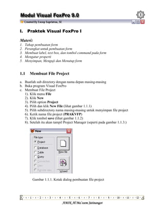 1 
I. Praktek Visual FoxPro I 
Materi: 
1.  Tahap pembuatan form 
2.  Perangkat untuk pembuatan form 
3.  Membuat label, text box, dan tombol command pada form 
4.  Mengatur properti 
5.  Menyimpan, Menguji dan Menutup form 
1.1  Membuat File Project 
a.  Buatlah sub directory dengan nama depan masing­masing 
b.  Buka program Visual FoxPro 
c.  Membuat File Project 
1). Klik menu File 
2). Klik New 
3). Pilih option Project 
4). Pilih dan klik New File (lihat gambar 1.1.1) 
5). Pilih subdirectory nama masing­masing untuk menyimpan file project 
6). Ketik nama file project (PRAKVFP) 
7). Klik tombol save (lihat gambar 1.1.2) 
8). Setelah itu akan tampil Project Manager (seperti pada gambar 1.1.3.) 
Gambar 1.1.1. Kotak dialog pembuatan file project
 