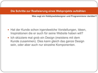 Die Schritte zur Realisierung eines Webprojekts aufzählen
                  Was sagt ein Hobbywebdesigner und Programmierer darüber?




 Hat der Kunde schon irgendwelche Vorstellungen, Ideen,
  Inspirationen die er auch für seine Website haben will?
 Ich skizziere mal grob ein Design (meistens mit dem
  Kunde zusammen). Dies kann gleich das ganze Design
  sein, oder aber auch nur einzelne Komponenten.
 