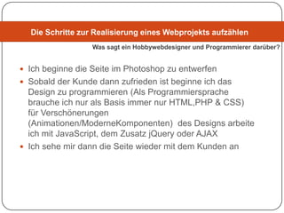 Die Schritte zur Realisierung eines Webprojekts aufzählen
                  Was sagt ein Hobbywebdesigner und Programmierer darüber?


 Ich beginne die Seite im Photoshop zu entwerfen
 Sobald der Kunde dann zufrieden ist beginne ich das
  Design zu programmieren (Als Programmiersprache
  brauche ich nur als Basis immer nur HTML,PHP & CSS)
  für Verschönerungen
  (Animationen/ModerneKomponenten) des Designs arbeite
  ich mit JavaScript, dem Zusatz jQuery oder AJAX
 Ich sehe mir dann die Seite wieder mit dem Kunden an
 