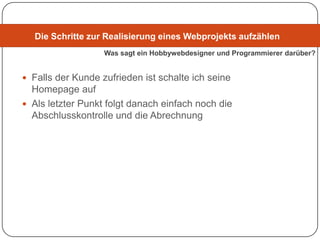 Die Schritte zur Realisierung eines Webprojekts aufzählen
                   Was sagt ein Hobbywebdesigner und Programmierer darüber?


 Falls der Kunde zufrieden ist schalte ich seine
  Homepage auf
 Als letzter Punkt folgt danach einfach noch die
  Abschlusskontrolle und die Abrechnung
 