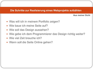 Die Schritte zur Realisierung eines Webprojekts aufzählen
                                                     Aus meiner Sicht


 Was will ich in meinem Portfolio zeigen?
 Wie baue ich meine Seite auf?
 Wie soll das Design aussehen?
 Wie gebe ich dem Programmierer das Design richtig weiter?
 Wie viel Zeit brauche ich?
 Wann soll die Seite Online gehen?
 