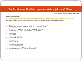 Die Schritte zur Realisierung eines Webprojekts aufzählen
                                                                  Was steht im Internet darüber?
Unter diesem Link:
http://www.wolke23.de/tutorials/verschiedenes/planung-einer-website-fie-eigene-einrichtung.html
habe ich folgende Schritte herausgefunden (inkl. weiter Details und andere Seiten).



 Zielgruppe - Wen will ich erreichen?
 Zweck - Was soll die Website?
 Inhalte
 Interaktivität
 Internes
 Projektarbeit
 Kosten und Zeitaufwand
 