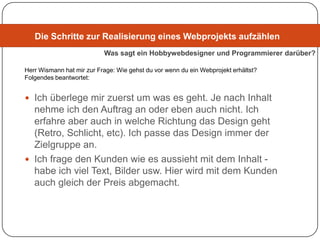 Die Schritte zur Realisierung eines Webprojekts aufzählen
                           Was sagt ein Hobbywebdesigner und Programmierer darüber?

Herr Wismann hat mir zur Frage: Wie gehst du vor wenn du ein Webprojekt erhältst?
Folgendes beantwortet:


 Ich überlege mir zuerst um was es geht. Je nach Inhalt
  nehme ich den Auftrag an oder eben auch nicht. Ich
  erfahre aber auch in welche Richtung das Design geht
  (Retro, Schlicht, etc). Ich passe das Design immer der
  Zielgruppe an.
 Ich frage den Kunden wie es aussieht mit dem Inhalt -
  habe ich viel Text, Bilder usw. Hier wird mit dem Kunden
  auch gleich der Preis abgemacht.
 